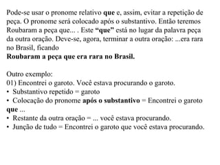 Pode-se usar o pronome relativo que e, assim, evitar a repetição de
peça. O pronome será colocado após o substantivo. Então teremos
Roubaram a peça que... . Este “que” está no lugar da palavra peça
da outra oração. Deve-se, agora, terminar a outra oração: ...era rara
no Brasil, ficando
Roubaram a peça que era rara no Brasil.
Outro exemplo:
01) Encontrei o garoto. Você estava procurando o garoto.
• Substantivo repetido = garoto
• Colocação do pronome após o substantivo = Encontrei o garoto
que ...
• Restante da outra oração = ... você estava procurando.
• Junção de tudo = Encontrei o garoto que você estava procurando.
 