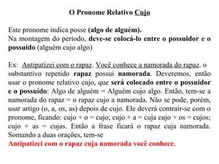 O Pronome Relativo Cujo
Este pronome indica posse (algo de alguém).
Na montagem do período, deve-se colocá-lo entre o possuidor e o
possuído (alguém cujo algo)
Ex: Antipatizei com o rapaz. Você conhece a namorada do rapaz. o
substantivo repetido rapaz possui namorada. Deveremos, então
usar o pronome relativo cujo, que será colocado entre o possuidor
e o possuído: Algo de alguém = Alguém cujo algo. Então, tem-se a
namorada do rapaz = o rapaz cujo a namorada. Não se pode, porém,
usar artigo (o, a, os, as) depois de cujo. Ele deverá contrair-se com o
pronome, ficando: cujo + o = cujo; cujo + a = cuja cujo + os = cujos;
cujo + as = cujas. Então a frase ficará o rapaz cuja namorada.
Somando a duas orações, tem-se
Antipatizei com o rapaz cuja namorada você conhece.
 