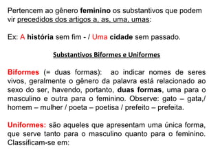 Pertencem ao gênero feminino os substantivos que podem
vir precedidos dos artigos a, as, uma, umas:
Ex: A história sem fim - / Uma cidade sem passado.
Substantivos Biformes e Uniformes
Biformes (= duas formas): ao indicar nomes de seres
vivos, geralmente o gênero da palavra está relacionado ao
sexo do ser, havendo, portanto, duas formas, uma para o
masculino e outra para o feminino. Observe: gato – gata,/
homem – mulher / poeta – poetisa / prefeito – prefeita.
Uniformes: são aqueles que apresentam uma única forma,
que serve tanto para o masculino quanto para o feminino.
Classificam-se em:
 