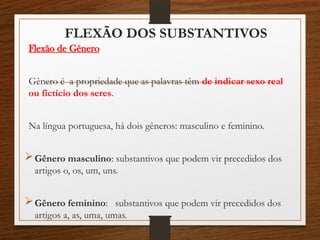 FLEXÃO DOS SUBSTANTIVOS
Flexão de Gênero
Gênero é a propriedade que as palavras têm de indicar sexo real
ou fictício dos seres.
Na língua portuguesa, há dois gêneros: masculino e feminino.
Gênero masculino: substantivos que podem vir precedidos dos
artigos o, os, um, uns.
Gênero feminino: substantivos que podem vir precedidos dos
artigos a, as, uma, umas.
 