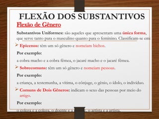 FLEXÃO DOS SUBSTANTIVOS
Flexão de Gênero
Substantivos Uniformes: são aqueles que apresentam uma única forma,
que serve tanto para o masculino quanto para o feminino. Classificam-se em:
 Epicenos: têm um só gênero e nomeiam bichos.
Por exemplo:
a cobra macho e a cobra fêmea, o jacaré macho e o jacaré fêmea.
 Sobrecomuns: têm um só gênero e nomeiam pessoas.
Por exemplo:
a criança, a testemunha, a vítima, o cônjuge, o gênio, o ídolo, o indivíduo.
 Comuns de Dois Gêneros: indicam o sexo das pessoas por meio do
artigo.
Por exemplo:
o colega e a colega, o doente e a doente, o artista e a artista.
 