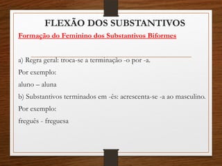 FLEXÃO DOS SUBSTANTIVOS
Formação do Feminino dos Substantivos Biformes
a) Regra geral: troca-se a terminação -o por -a.
Por exemplo:
aluno – aluna
b) Substantivos terminados em -ês: acrescenta-se -a ao masculino.
Por exemplo:
freguês - freguesa
 