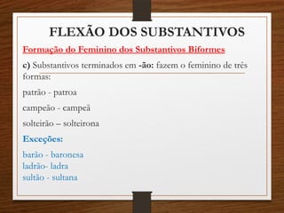 FLEXÃO DOS SUBSTANTIVOS
Formação do Feminino dos Substantivos Biformes
c) Substantivos terminados em -ão: fazem o feminino de três
formas:
patrão - patroa
campeão - campeã
solteirão – solteirona
Exceções:
barão - baronesa
ladrão- ladra
sultão - sultana
 