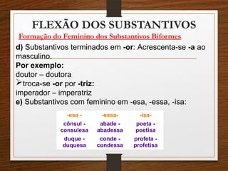 FLEXÃO DOS SUBSTANTIVOS
Formação do Feminino dos Substantivos Biformes
d) Substantivos terminados em -or: Acrescenta-se -a ao
masculino.
Por exemplo:
doutor – doutora
troca-se -or por -triz:
imperador – imperatriz
e) Substantivos com feminino em -esa, -essa, -isa:
-esa - -essa- -isa-
cônsul -
consulesa
abade -
abadessa
poeta -
poetisa
duque -
duquesa
conde -
condessa
profeta -
profetisa
 