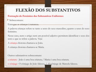 FLEXÃO DOS SUBSTANTIVOS
Formação do Feminino dos Substantivos Uniformes
 Sobrecomuns:
Entregue as crianças à natureza.
A palavra crianças refere-se tanto a seres do sexo masculino, quanto a seres do sexo
feminino.
Nesse caso, nem o artigo nem um possível adjetivo permitem identificar o sexo dos
seres a que se refere a palavra. Veja:
A criança chorona chamava-se João.
A criança chorona chamava-se Maria.
Outros substantivos sobrecomuns:
a criatura - João é uma boa criatura./ Maria é uma boa criatura.
o cônjuge- O cônjuge de João faleceu. / O cônjuge de Marcela faleceu.
 