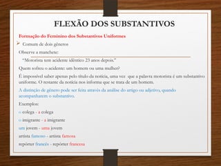 FLEXÃO DOS SUBSTANTIVOS
Formação do Feminino dos Substantivos Uniformes
 Comum de dois gêneros
Observe a manchete:
“Motorista tem acidente idêntico 23 anos depois.”
Quem sofreu o acidente: um homem ou uma mulher?
É impossível saber apenas pelo título da notícia, uma vez que a palavra motorista é um substantivo
uniforme. O restante da notícia nos informa que se trata de um homem.
A distinção de gênero pode ser feita através da análise do artigo ou adjetivo, quando
acompanharem o substantivo.
Exemplos:
o colega - a colega
o imigrante - a imigrante
um jovem - uma jovem
artista famoso - artista famosa
repórter francês - repórter francesa
 