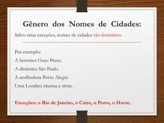 Gênero dos Nomes de Cidades:
Salvo raras exceções, nomes de cidades são femininos.
Por exemplo:
A histórica Ouro Preto.
A dinâmica São Paulo.
A acolhedora Porto Alegre.
Uma Londres imensa e triste.
Exceções: o Rio de Janeiro, o Cairo, o Porto, o Havre.
 