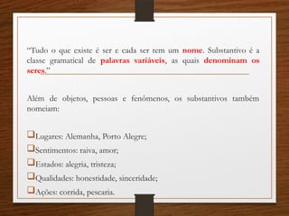 “Tudo o que existe é ser e cada ser tem um nome. Substantivo é a
classe gramatical de palavras variáveis, as quais denominam os
seres.”
Além de objetos, pessoas e fenômenos, os substantivos também
nomeiam:
Lugares: Alemanha, Porto Alegre;
Sentimentos: raiva, amor;
Estados: alegria, tristeza;
Qualidades: honestidade, sinceridade;
Ações: corrida, pescaria.
 