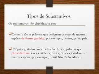Tipos de Substantivos
Os substantivos são classificados em:
Comum: são as palavras que designam os seres da mesma
espécie de forma genérica, por exemplo, pessoa, gente, país.
 Próprio: grafados em letra maiúscula, são palavras que
particularizam seres, entidades, países, cidades, estados da
mesma espécie, por exemplo, Brasil, São Paulo, Maria.
 