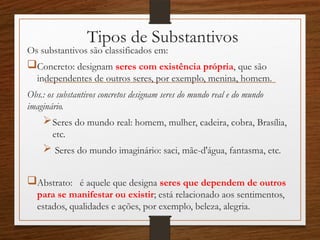 Tipos de Substantivos
Os substantivos são classificados em:
Concreto: designam seres com existência própria, que são
independentes de outros seres, por exemplo, menina, homem.
Obs.: os substantivos concretos designam seres do mundo real e do mundo
imaginário.
Seres do mundo real: homem, mulher, cadeira, cobra, Brasília,
etc.
 Seres do mundo imaginário: saci, mãe-d'água, fantasma, etc.
Abstrato: é aquele que designa seres que dependem de outros
para se manifestar ou existir; está relacionado aos sentimentos,
estados, qualidades e ações, por exemplo, beleza, alegria.
 