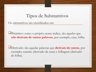 Tipos de Substantivos
Os substantivos são classificados em:
Primitivo: como o próprio nome indica, são aqueles que
não derivam de outras palavras, por exemplo, casa, folha.
Derivado: são aquelas palavras que derivam de outras, por
exemplo, casarão (derivado de casa) e folhagem (derivado
de folha).
 