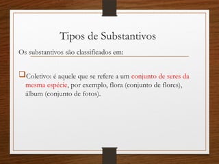 Tipos de Substantivos
Os substantivos são classificados em:
Coletivo: é aquele que se refere a um conjunto de seres da
mesma espécie, por exemplo, flora (conjunto de flores),
álbum (conjunto de fotos).
 