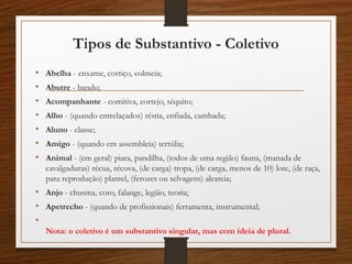 Tipos de Substantivo - Coletivo
• Abelha - enxame, cortiço, colmeia;
• Abutre - bando;
• Acompanhante - comitiva, cortejo, séquito;
• Alho - (quando entrelaçados) réstia, enfiada, cambada;
• Aluno - classe;
• Amigo - (quando em assembleia) tertúlia;
• Animal - (em geral) piara, pandilha, (todos de uma região) fauna, (manada de
cavalgaduras) récua, récova, (de carga) tropa, (de carga, menos de 10) lote, (de raça,
para reprodução) plantel, (ferozes ou selvagens) alcateia;
• Anjo - chusma, coro, falange, legião, teoria;
• Apetrecho - (quando de profissionais) ferramenta, instrumental;
•
Nota: o coletivo é um substantivo singular, mas com ideia de plural.
 