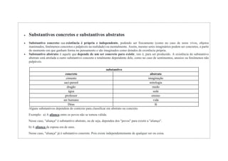  Substantivos concretos e substantivos abstratos
 Substantivo concreto: sua existência é própria e independente, podendo ser fisicamente (como no caso de seres vivos, objetos
inanimados, fenômenos concretos e palpáveis na realidade) ou mentalmente. Assim, mesmo seres imaginários podem ser concretos, a partir
do momento em que ganham forma no pensamento e são imaginados como dotados de existência própria.
 Substantivo abstrato: é aquele que depende de um ser concreto para existir, isto é, para ser produzido. A existência do substantivo
abstrato está atrelada a outro substantivo concreto e totalmente dependente dele, como no caso de sentimentos, anseios ou fenômenos não
palpáveis.
substantivo
concreto abstrato
cimento imaginação
saci-pererê mitologia
dragão medo
água sede
professor ensino
ser humano vida
Deus fé
Alguns substantivos dependem do contexto para classificar em abstrato ou concreto.
Exemplo: a) A aliança entre os povos não se tornou válida.
Nesse caso, "aliança" é substantivo abstrato, ou de seja, dependeu dos "povos" para existir a "aliança".
b) A aliança da esposa era de ouro.
Nesse caso, "aliança" já é substantivo concreto. Pois existe independentemente de qualquer ser ou coisa.
 