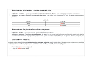 Substantivos primitivos e substantivos derivados
 Substantivo primitivo: é aquele cujo nome não se origina de outro nome. Por isso, é um nome que pode originar outros nomes.
 Substantivo derivado: é aquele cujo nome origina-se de outro. Essa origem dá-se comumente por meio do radical de um substantivo
primitivo.
substantivo
primitivo derivado
pedra pedreiro
flor floricultura
 Substantivos simples e substantivos compostos
 Substantivo simples: é aquele que apresenta apenas um radical em sua forma.
 Substantivo composto: é aquele que apresenta mais de um radical em sua forma. Pode ser formado pela junção de duas ou mais palavras,
que se transformam em uma só por justaposição (nesse caso, ligadas por hífen) ou por aglutinação. Ex: girassol, planalto, paraquedas, etc.
 Substantivos coletivos
São nomes usados para representar um grande conjunto de seres ou de objetos de uma mesma espécie ou classificação. O coletivo fica no singular
por já representar a ideia de um grupo, ou seja, de múltiplos seres. Ex: flora, sociedade, fauna, arquipélago, etc.
 Vimos vários pássaros voando para lá.
 Vimos um bando voando para lá.
 