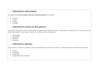  Substantivos sobrecomuns
São aqueles que têm um só gênero, mas são usados para pessoas. Por exemplo:
 a criança
 o gênio
 a vítima
 o cônjuge
 Substantivos comuns de dois gêneros
Existem nos dois gêneros, mas de forma invariável, permanecendo sempre os mesmos. A identificação é feita pelo uso de outras palavras que
determinam o gênero, como o artigo, o adjetivo ou o pronome que os acompanham:
 o/a estudante
 o/a policial
 o/a atleta
 o/a gerente
 Substantivos epicenos
São invariáveis e referem-se a animais. Podem ser acompanhados de termos como “macho” ou “fêmea” para fazer a diferenciação. Exemplos:
 a cobra
 o crocodilo
 a andorinha
 o guepardo (macho ou fêmea)
 