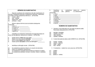 GÊNERO DO SUBSTANTIVO
1- Segundo os gêneros dos substantivos eles são classificados em
dois tipos: substantivos biformes e substantivos uniformes. A alternativa
que contém somente substantivos biformes é: : (EF03LP08)
(A) criança - gênio
(B) anjo - cônjuge
(C) testemunha - vítima
(D) professor - amigo
2- Atribua o gênero feminino aos enunciados subsequente.
(EF03LP08)
a) O pai e a __________________
b) O homem e a ________________
c) O veado e a __________________
d) O zangão e a _________________
e) O genro e a __________________
3- Classifique os substantivos destacados nas seguintes frases em
comum de dois gêneros, sobrecomum e epiceno: : (EF03LP08)
a) Acabei sendo a vítima das suas ações._________________
b) Repare nas cores daquela borboleta. _________________
c) Ela é a nossa cliente mais exigente. _________________
d) Desde quando escorpião é animal de estimação?! ___________
4- Identifique a afirmação correta: : (EF03LP08)
(A) Os substantivos epicenos indicam um conjunto de elementos.
(B) Onça é um substantivo sobrecomum.
(C) Os substantivos compostos são formados por apenas um radical.
(D) Os substantivos abstratos nomeiam conceitos, ideias e realidades
imateriais.
5- Classifique os substantivos abaixo em epiceno,
comum de dois gêneros ou sobrecomum:
(EF03LP08)
a) a vítima: ___________________________________
b) o sabiá: ____________________________________
c) a criança: ___________________________________
d) o jornalista: _________________________________
e) a testemunha: _______________________________
f) o dentista: _________________________________
g) o acrobata: ________________________________
h) a doente: _________________________________
NÚMERO DO SUBSTANTIVO
1- Assinale a única alternativa em que todas as palavras estão
flexionadas adequadamente: (EF03LP08)
(A) alemães, charlatães.
(B) catalões, escrivães.
(C) cães, tabeliões.
(D) capitães, cidadões.
2- O plural das palavras abaixo está CORRETO em: (EF03LP08)
(A) quartel – quartéis.
(B) capitão – capitões.
(C) fogão – fogãos.
(D) farol – faroles.
3- O substantivo ―balão‖ tem como plural (is): (EF03LP08)
a) ( ) balães
b) ( )balões
c) ( )balãos
d) ( )balãos e ―balões
 