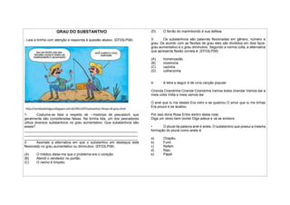 GRAU DO SUBSTANTIVO
- Leia a tirinha com atenção e responda à questão abaixo. (EF03LP08)
1- Costuma-se falar a respeito de ―histórias de pescador‖, que
geralmente são consideradas falsas. Na tirinha lida, um dos pescadores
utiliza diversos substantivos no grau aumentativo. Que substantivos são
esses?
___________________________________________________________
___________________________________________________________
___________________________________________________________
2- Assinale a alternativa em que o substantivo em destaque está
flexionado no grau aumentativo ou diminutivo. (EF03LP08)
(A) O médico disse-me que o problema era o coração.
(B) Atendi o vendedor no portão.
(C) O riacho é límpido.
(D) O ferrão do marimbondo é sua defesa.
3- Os substantivos são palavras flexionadas em gênero, número e
grau. De acordo com as flexões de grau eles são divididos em dois tipos:
grau aumentativo e o grau diminutivo. Segundo a norma culta, a alternativa
que apresenta flexão correta é: (EF03LP08)
(A) homenzazão
(B) vozeirona
(C) cazinha
(D) colherzinha
4- A letra a seguir é de uma canção popular.
Ciranda Cirandinha Ciranda Cirandinha Vamos todos cirandar Vamos dar a
meia volta Volta e meia vamos dar
O anel que tu me destes Era vidro e se quebrou O amor que tu me tinhas
Era pouco e se acabou
Por isso dona Rosa Entre dentro desta roda
Diga um verso bem bonito Diga adeus e vá se embora
• O plural da palavra anel é anéis. O substantivo que possui a mesma
formação do plural como anéis é:
a) Chapéu.
b) Funil.
c) Refém.
d) Raiz.
e) Papel.
 