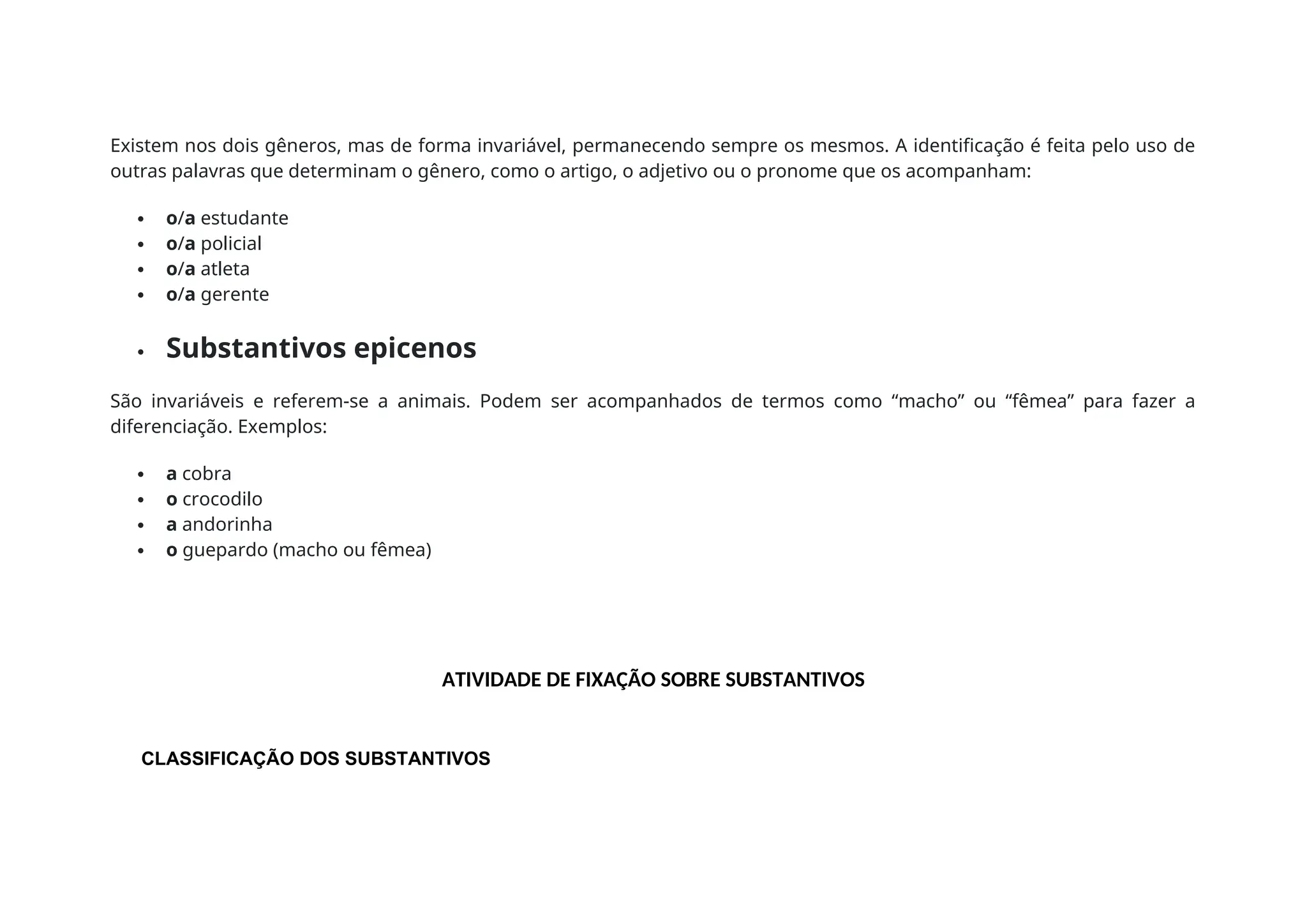 Existem nos dois gêneros, mas de forma invariável, permanecendo sempre os mesmos. A identificação é feita pelo uso de
outras palavras que determinam o gênero, como o artigo, o adjetivo ou o pronome que os acompanham:
 o/a estudante
 o/a policial
 o/a atleta
 o/a gerente
 Substantivos epicenos
São invariáveis e referem-se a animais. Podem ser acompanhados de termos como “macho” ou “fêmea” para fazer a
diferenciação. Exemplos:
 a cobra
 o crocodilo
 a andorinha
 o guepardo (macho ou fêmea)
ATIVIDADE DE FIXAÇÃO SOBRE SUBSTANTIVOS
CLASSIFICAÇÃO DOS SUBSTANTIVOS
 