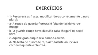 EXERCÍCIOS
• 1- Reescreva as frases, modificando-as corretamente para o
plural:
• a- A roupa do guarda-florestal é feita de tecido verde-
musgo.
• b- O guarda-roupa novo daquela casa chegará na sexta-
feira.
• c- Aquele grão-duque cria pombo-correio.
• d- Na festa de quinta-feira, o alto-falante anunciava
cachorro-quente e churros.
 