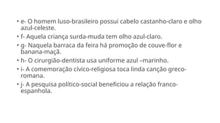 • e- O homem luso-brasileiro possui cabelo castanho-claro e olho
azul-celeste.
• f- Aquela criança surda-muda tem olho azul-claro.
• g- Naquela barraca da feira há promoção de couve-flor e
banana-maçã.
• h- O cirurgião-dentista usa uniforme azul –marinho.
• i- A comemoração cívico-religiosa toca linda canção greco-
romana.
• j- A pesquisa político-social beneficiou a relação franco-
espanhola.
 