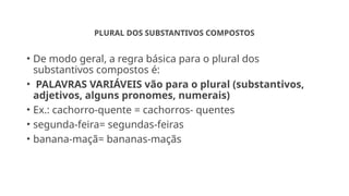 PLURAL DOS SUBSTANTIVOS COMPOSTOS
• De modo geral, a regra básica para o plural dos
substantivos compostos é:
• PALAVRAS VARIÁVEIS vão para o plural (substantivos,
adjetivos, alguns pronomes, numerais)
• Ex.: cachorro-quente = cachorros- quentes
• segunda-feira= segundas-feiras
• banana-maçã= bananas-maçãs
 