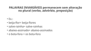 PALAVRAS INVARIÁVEIS permanecem sem alteração
no plural (verbo, advérbio, preposição)
• Ex.:
• beija-flor= beija-flores
• salve-rainha= salve-rainhas
• abaixo-assinado= abaixo-assinados
• o bota-fora = os bota-fora
 