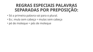 REGRAS ESPECIAIS PALAVRAS
SEPARADAS POR PREPOSIÇÃO:
• Só a primeira palavra vai para o plural.
• Ex.: mula sem cabeça = mulas sem cabeça
• pé de moleque = pés de moleque
 