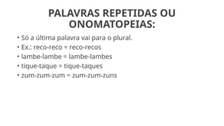 PALAVRAS REPETIDAS OU
ONOMATOPEIAS:
• Só a última palavra vai para o plural.
• Ex.: reco-reco = reco-recos
• lambe-lambe = lambe-lambes
• tique-taque = tique-taques
• zum-zum-zum = zum-zum-zuns
 