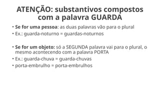 ATENÇÃO: substantivos compostos
com a palavra GUARDA
• Se for uma pessoa: as duas palavras vão para o plural
• Ex.: guarda-noturno = guardas-noturnos
• Se for um objeto: só a SEGUNDA palavra vai para o plural, o
mesmo acontecendo com a palavra PORTA
• Ex.: guarda-chuva = guarda-chuvas
• porta-embrulho = porta-embrulhos
 
