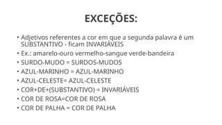 EXCEÇÕES:
• Adjetivos referentes a cor em que a segunda palavra é um
SUBSTANTIVO - ficam INVARIÁVEIS
• Ex.: amarelo-ouro vermelho-sangue verde-bandeira
• SURDO-MUDO = SURDOS-MUDOS
• AZUL-MARINHO = AZUL-MARINHO
• AZUL-CELESTE= AZUL-CELESTE
• COR+DE+(SUBSTANTIVO) = INVARIÁVEIS
• COR DE ROSA=COR DE ROSA
• COR DE PALHA = COR DE PALHA
 