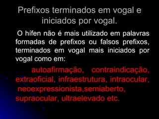Prefixos terminados em vogal e iniciados por vogal. O hífen não é mais utilizado em palavras formadas de prefixos ou falsos prefixos, terminados em vogal mais iniciados por vogal como em: autoafirmação, contraindicação, extraoficial, infraestrutura, intraocular,  neoexpressionista,semiaberto, supraocular, ultraelevado etc. 
