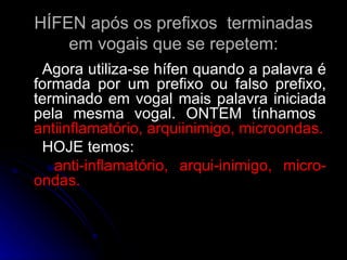 HÍFEN após os prefixos  terminadas em vogais que se repetem: Agora utiliza-se hífen quando a palavra é formada por um prefixo ou falso prefixo, terminado em vogal mais palavra iniciada pela mesma vogal. ONTEM tínhamos  antiinflamatório, arquiinimigo, microondas. HOJE temos: anti-inflamatório, arqui-inimigo, micro-ondas. 