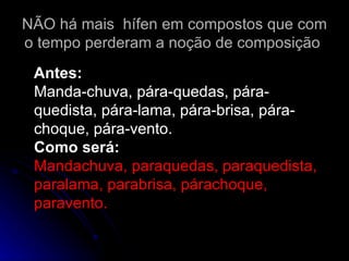 NÃO há mais  hífen em compostos que com o tempo perderam a noção de composição  Antes: Manda-chuva, pára-quedas, pára-quedista, pára-lama, pára-brisa, pára-choque, pára-vento. Como será: Mandachuva, paraquedas, paraquedista, paralama, parabrisa, párachoque, paravento. 