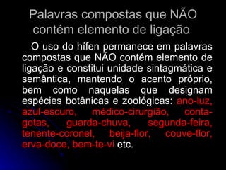 Palavras compostas que NÃO contém elemento de ligação  O uso do hífen permanece em palavras compostas que NÃO contém elemento de ligação e constitui unidade sintagmática e semântica, mantendo o acento próprio, bem como naquelas que designam espécies botânicas e zoológicas:  ano-luz, azul-escuro, médico-cirurgião, conta-gotas, guarda-chuva, segunda-feira, tenente-coronel, beija-flor, couve-flor, erva-doce, bem-te-vi  etc. 