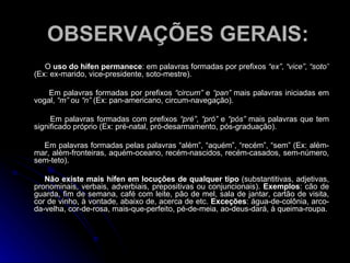 OBSERVAÇÕES GERAIS: O  uso do hífen permanece : em palavras formadas por prefixos  “ex” ,  “vice” ,  “soto”  (Ex: ex-marido, vice-presidente, soto-mestre). Em palavras formadas por prefixos  “circum”  e  “pan”  mais palavras iniciadas em vogal,  “m”  ou  “n”  (Ex: pan-americano, circum-navegação). Em palavras formadas com prefixos  “pré” ,  “pró”  e  “pós”  mais palavras que tem significado próprio (Ex: pré-natal, pró-desarmamento, pós-graduação). Em palavras formadas pelas palavras “além”, “aquém”, “recém”, “sem” (Ex: além-mar, além-fronteiras, aquém-oceano, recém-nascidos, recém-casados, sem-número, sem-teto). Não existe mais hífen em locuções de qualquer tipo  (substantitivas, adjetivas, pronominais, verbais, adverbiais, prepositivas ou conjuncionais).  Exemplos : cão de guarda, fim de semana, café com leite, pão de mel, sala de jantar, cartão de visita, cor de vinho, à vontade, abaixo de, acerca de etc.  Exceções : água-de-colônia, arco-da-velha, cor-de-rosa, mais-que-perfeito, pé-de-meia, ao-deus-dará, à queima-roupa. 