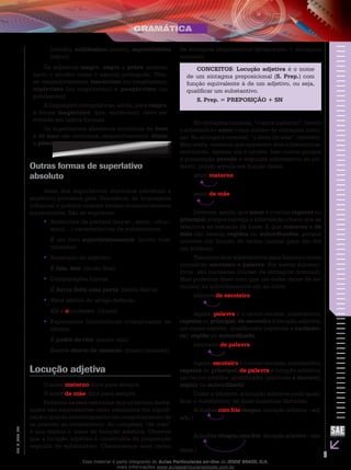 9
EM_V_GRA_006
(miúdo), nobilíssimo (nobre), sapientíssimo
(sábio).
Os adjetivos magro, negro e pobre aceitam
tanto o erudito como o natural português. Têm-
se, respectivamente, macérrimo (ou magríssimo),
nigérrimo (ou negríssimo) e paupérrimo (ou
pobríssimo).
A linguagem coloquial traz, ainda, para magro,
a forma magérrimo, que, entretanto, deve ser
evitada em textos formais.
Os superlativos absolutos sintéticos de bom
e de mau são anômalos, respectivamente, ótimo
e péssimo.
Outras formas de superlativo
absoluto
Além dos superlativos absolutos (sintético e
analítico) previstos pela Gramática, as linguagens
coloquial e poética criaram formas semanticamente
equivalentes. São as seguintes:
Acréscimo de prefixos (super-, extra-, ultra-,••
arqui-...) característicos de substantivos.
É um livro superinteressante. (muito inte-
ressante)
Repetição do adjetivo.••
É feia, feia. (muito feia)
Comparações breves.••
É burra feito uma porta. (muito burra)
Valor afetivo do artigo definido.••
Ele é o professor. (ótimo)
Expressões hiperbólicas cristalizadas no••
idioma.
É podre de rico. (muito rico)
Estava morto de cansado. (muito cansado)
Locução adjetiva
O amor materno dura para sempre.
O amor de mãe dura para sempre.
Notamos nesses exemplos que os termos desta-
cados são equivalentes tanto semântica (na signifi-
cação) quanto sintaticamente (no comportamento de
se prender ao substantivo). Ao complexo “de mãe”
é que damos o nome de locução adjetiva. Observe
que a locução adjetiva é constituída de preposição
seguida de substantivo. Chamaremos esse termo
de sintagma preposicional (preposição + sintagma
nominal).
CONCEITOS: Locução adjetiva é o nome
de um sintagma preposicional (S. Prep.) com
função equivalente à de um adjetivo, ou seja,
qualificar um substantivo.
S. Prep. = PREPOSIÇÃO + SN
No sintagma nominal, “o amor materno”, temos
o substantivo amor como núcleo de sintagma nomi-
nal. No sintagma nominal, “o amor de mãe”, também.
Mas neste, notamos que aparecem dois substantivos,
entretanto, apenas um é núcleo. Isso ocorre porque
a preposição prende o segundo substantivo ao pri-
meiro, pondo aquele em função deste.
amor materno
amor de mãe
Diremos, assim, que amor é o termo regente ou
principal, porque carrega a informação-chave que se
relaciona ao restante da frase. E que materno e de
mãe são termos regidos ou subordinados, porque
ocorrem em função do termo central para dar-lhe
um atributo.
Tomemos dois substantivos para fixarmos esses
conceitos: escoteiro e palavra. Por serem substan-
tivos, são nucleares (núcleo de sintagma nominal).
Mas podemos fazer com que um deles deixe de ser
nuclear se subordinarmos um ao outro.
palavra de escoteiro
Agora, palavra é o termo nuclear, substantivo,
regente ou principal; de escoteiro é locução adjetiva,
um termo satélite, qualificador (equivale a verdadei-
ra), regido ou subordinado.
escoteiro de palavra
Agora, escoteiro é o termo nuclear, substantivo,
regente ou principal; de palavra é locução adjetiva,
um termo satélite, qualificador (equivale a sincero),
regido ou subordinado.
Como o adjetivo, a locução adjetiva pode quali-
ficar o substantivo de duas maneiras distintas.
A mulher com frio chegou. (locução adjetiva – adj.
adn.)
Amulherchegoucomfrio.(locuçãoadjetiva–pre-
dicat.)
Esse material é parte integrante do Aulas Particulares on-line do IESDE BRASIL S/A,
mais informações www.aulasparticularesiesde.com.br
 