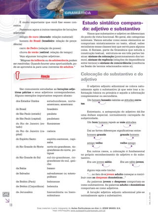 10
EM_V_GRA_006
É muito importante que você fixe esses con-
ceitos.
Passemos agora a outros exemplos de locuções
adjetivas.
relógio de ouro (dourado: relação material)
homem do Brasil (brasileiro: relação de proce-
dência)
carro de Pedro (relação de posse)
chuva de verão (estival: relação de tempo)
Veja algumas locuções adjetivas .
“Mágoas da infância ou da adolescência podem
ser resolvidas. Quando houver uma oportunidade, po-
de-se aproveitá-la para uma conversa de adultos.”
São comumente estudadas as locuções adje-
tivas pátrias e seus adjetivos correspondentes.
Alguns exemplos importantes seguem abaixo:
dos Estados Unidos estadunidense, norte-
americano, americano
do Brasil brasileiro
de São Paulo (estado) paulista
de São Paulo (capital) paulistano
do Rio de Janeiro (es-
tado)
fluminense
do Rio de Janeiro (ca-
pital)
carioca
do Espírito Santo espírito-santense, capi-
xaba
do Rio Grande do Norte norte-rio-grandense, rio-
grandense-do-norte, po-
tiguar
do Rio Grande do Sul sul-rio-grandense, rio-
grandense-do-sul, gaú-
cho
da Bahia baiano
de Salvador salvadorense ou sotero-
politano
de Belém (Pará) belenense
de Belém (Cisjordânia) belemita
de Jerusalém hierosolimita ou hiero-
solimitano
Estudo sintático compara-
do: adjetivo e substantivo
Vimos que substantivo e adjetivo se diferenciam
do ponto de vista funcional. No geral, são categorias
nominais. Vamos estudar como esses elementos se
comportam sintaticamente no texto, afinal, saber
reconhecer essas classes tem que servir para alguma
coisa. A Sintaxe, parte da Gramática que estuda a
construção textual, estrutura-se em três partes bá-
sicas: sintaxe de colocação (posicionamento dos ter-
mos), sintaxe de regência (relações de dependência
entre termos) e sintaxe de concordância (coerência
na flexão de termos relacionados entre si).
Colocação do substantivo e do
adjetivo
O adjetivo adjunto adnominal se coloca natu-
ralmente após o substantivo já que este traz a in-
formação básica ou primária e aquele a informação
complementar ou secundária.
Um homem honesto valoriza as atitudes corre-
tas.
Entretanto, a anteposição do adjetivo dá-lhe
uma ênfase especial, normalmente carregada de
subjetividade.
Um bom homem repele as más atitudes.
Daí as fortes diferenças significativas entre:
homem grande		 grande homem
amigo velho		 velho amigo
Em outros casos, a colocação é fundamental
no próprio reconhecimento do adjetivo e do subs-
tantivo.
Era um jovem sábio.	 Era um sábio jovem.
Agora veja este trecho:
“.... no fato de o jovem adulto começar a contri-
buir com as despesas domésticas...”
As palavras jovem e despesas comportam-se
como substantivos. As palavras adulto e domésticas
comportam-se como adjetivos.
A locução adjetiva adjunto adnominal põe-se
normalmente após o substantivo.
Esse material é parte integrante do Aulas Particulares on-line do IESDE BRASIL S/A,
mais informações www.aulasparticularesiesde.com.br
 