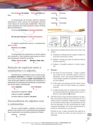 11
EM_V_GRA_006
Era um jovem de caráter.	 O livro de Pedro mo-
lhou.
A anteposição da locução adjetiva adjunto
adnominal é mais comum na linguagem literária
como figura de construção (anástrofe). Vejam-se
esses exemplos dos dois primeiros versos do Hino
Nacional Brasileiro.
Ouviram do Ipiranga às margens plácidas
De um povo heroico o brado retumbante.
O adjetivo predicativo põe-se, normalmente,
após o verbo.
Mariana saiu triste.
A anteposição do predicativo ao verbo reforça
seu conteúdo e vem marcada pela pausa na fala e
pelo isolamento (vírgula) na escrita.
Triste, Mariana saiu. Mariana, triste, saiu.
Relação de regência entre o
substantivo e o adjetivo
Identificamos o substantivo como o termo nucle-
ar, regente, principal e o adjetivo (e a locução adje-
tiva) como o termo satélite, regido, subordinado. No
caso da locução adjetiva, formada com substantivo, a
preposição se encarrega de transformar o substantivo
em termo regido, subordinado.
carro popular		 carro do povo
substantivo (regente): carro
adjetivo (regido): popular
locução adjetiva (regido): do povo
Concordância do adjetivo com
o substantivo
Por ser o termo regido, o adjetivo concorda em
gênero e em número com o substantivo que qualifica,
mas respeitando seus padrões próprios de flexão.
menino 	 travesso		
menina 	 travessa
meninos	 travessos
meninas 	 travessas
em terra de
barata, quem tem
um chinelo é rei !
mais vale uma
naftalina na mão
que duas rolando !
não suporto
filosofia barata
IESDEBrasilS.A.
Responda às questões abaixo tendo como base a tira1.	
anterior.
Classifique morfologicamente a palavra “barata” ema)	
suas duas ocorrências no texto.
Explique o sentido que pode ser atribuído à fala dob)	
primeiro quadrinho.
Explique o trocadilho presente no último quadri-c)	
nho.
Solução:``
	No trecho “Em terra de barata...”, “barata” é palavraa)	
que nomeia um ser; é tomada, portanto, como um
substantivo. Já em “não suporto filosofia barata”, a
mesma palavra qualifica um substantivo, funcionan-
do como adjetivo.
	A fala sugere que pessoas que têm chinelo reinamb)	
num lugar onde há muitas baratas por poderem
matá-las.
	A palavra barata pode ser tomada tanto no sentidoc)	
de superficial (filosofia superficial) quanto no do re-
lativo ao inseto (filosofia de barata).
(ITA-SP) Durante a Copa do Mundo deste ano, foi veicu-2.	
lada, em programa esportivo de uma emissora de TV, a
notícia de que um apostador inglês acertou o resultado
de uma partida, porque seguiu os prognósticos de seu
burro de estimação. Um dos comentaristas fez, então,
a seguinte observação: “Já vi muito comentarista burro,
mas burro comentarista é a primeira vez.”
Percebe-se que a classe gramatical das palavras se
altera em função da ordem que elas assumem na
expressão.
Esse material é parte integrante do Aulas Particulares on-line do IESDE BRASIL S/A,
mais informações www.aulasparticularesiesde.com.br
 