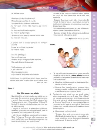 13
EM_V_GRA_006
Na verdade não há.
Me diz por que é que o céu é azul?
Me explica a grande fúria do mundo.
São meus filhos que tomam conta de mim.
Eu moro com a minha mãe, mas meu pai vem me
visitar.
Eu moro na rua, não tenho ninguém.
Eu moro em qualquer lugar.
Já morei em tanta casa que nem me lembro mais.
Eu moro com meus pais.
É preciso amar as pessoas como se não houvesse
amanhã
Porque se você parar pra pensar,
Na verdade não há.
Sou uma gota d’água.
Sou um grão de areia.
Você me diz que seus pais não lhe entendem,
Mas você não entende seus pais.
Você culpa seus pais por tudo
E isso é absurdo.
São crianças como você.
O que você vai ser quando você crescer?
(Russo, Renato; VILA-LOBOS, Dado; BONFÁ, Marcelo. Pais e Filhos.
Intérprete: Renato Russo. In: Legião Urbana, As Qutro Estações. Rio de
Janeiro: EMI, 1989.)
Texto 2
Meu filho agora é um adulto
Quando os filhos se tornam adultos, sua relação com os
pais muda. “De provedores, os pais se tornam mentores
e amigos”, diz a americana Kathy Peel, autora do livro
“Relacionamento com Filhos Adultos” (Editora M.
Brooks). Eis algumas orientações para essa nova fase
de relacionamento:
- Mágoas da infância ou da adolescência podem ser
resolvidas. Quando houver uma oportunidade, pode-se
aproveitá-la para uma conversa de adultos.
- Não há mais relação de superioridade entre pais e
filhos. Em lugar de “Sou mais velho e experiente que
você”, prefira frases como “Eu discordo sobre isso, mas
gostaria muito de ouvir seu ponto de vista”.
- O ideal é que pais nunca tenham vivido apenas
em função dos filhos. Nessa fase, isso é ainda mais
importante.
- Se pais e filhos ainda moram sob o mesmo teto, não
há nada de mais no fato de o jovem adulto começar a
contribuir com as despesas domésticas ou se encarregar
de algumas tarefas.
- Procure sempre manter contato. Se o filho não telefona,
sugira o e-mail ou mensagens de celular.
- Supere a tentação de dar palpites na educação dos
netos. Aos avós cabe apenas ajudar.
(Guia. Veja, Abril, São Paulo, 25 ago. 2004.)
Texto 3
DigitalJuice.
“Se pais e filhos ainda moram sob o mesmo teto, não1.	
há nada de mais no fato de o jovem adulto começar a
contribuir com as despesas domésticas ou se encarregar
de algumas tarefas.”
	Classifique morfologicamente as duas palavras des-a)	
tacadas no trecho acima.
	Construa duas frases (uma com a palavra jovem,b)	
outra com adulto) modificando a classe gramatical
a que elas pertencem no trecho acima.
Os três textos (dois verbais e um não verbal) estabe-2.	
lecem comunicação entre si. O texto “Pais e Filhos”,
por exemplo, constrói-se com vários depoimentos de
filhos e de pais e da relação que estabelecem entre
si. O trecho “Meu filho vai ter nome de santo/Quero o
nome mais bonito” pode ser associado às duas figuras
do texto 3, por exemplo, e isso modifica a leitura que se
faz das imagens.
	Observe esse trecho do texto 2:a)	
“Se pais e filhos ainda moram sob o mesmo teto,
não há nada de mais no fato de o jovem adulto co-
meçar a contribuir com as despesas domésticas ou
se encarregar de algumas tarefas.”
Esse material é parte integrante do Aulas Particulares on-line do IESDE BRASIL S/A,
mais informações www.aulasparticularesiesde.com.br
 