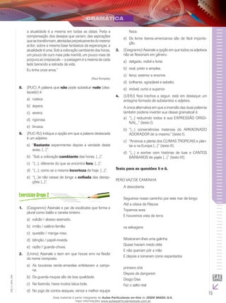 15
EM_V_GRA_006
a atualidade é a mesma em todas as datas. Feita a
compensação dos desejos que variam, das aspirações
quesetransformam,alentadasperpetuamentedomesmo
ardor, sobre a mesma base fantástica de esperanças, a
atualidade é uma. Sob a coloração cambiante das horas,
um pouco de ouro mais pela manhã, um pouco mais de
púrpura ao crepúsculo — a paisagem é a mesma de cada
lado beirando a estrada da vida.
Eu tinha onze anos.”
(Raul Pompéia)
(PUC) A palavra que8.	 não pode substituir rude (des-
tacado) é:
	rústica.a)	
áspera.b)	
	severa.c)	
rigorosa.d)	
	brusca.e)	
(PUC-RJ) Indique a opção em que a palavra destacada9.	
é um adjetivo
	“a)	 Bastante experimentei depois a verdade deste
aviso, [...]”.
	“Sob a coloraçãob)	 cambiante das horas, [...]”.
	“(...), diferente do que se encontrac)	 fora, [...]”.
	“(...); como se a mesmad)	 incerteza de hoje, [...]”.
	“(...)e não viesse de longe ae)	 enfiada das decep-
ções [...]”.
(Cesgranrio) Assinale o par de vocábulos que forma o1.	
plural como balão e caneta-tinteiro:
	vulcão / abaixo-assinado.a)	
	irmão / salário-família.b)	
	questão / manga-rosa.c)	
	bênção / papel-moeda.d)	
	razão / guarda-chuva.e)	
(Unirio) Assinale o item em que houve erro na flexão2.	
do nome composto.
	As touceiras verde-amarelas enfeitavam a campi-a)	
na.
	Os guarda-roupas são de boa qualidade.b)	
	Na fazenda, havia muitos tatus-bola.c)	
	No jogo de contra-ataques, vence a melhor equiped)	
física.
	Os livros iberos-americanos são de fácil importa-e)	
ção.
(Cesgranrio) Assinale a opção em que todos os adjetivos3.	
não se flexionam em gênero:
	delgado, móbil e forte.a)	
	oval, preto e simples.b)	
	feroz, exterior e enorme.c)	
	brilhante, agradável e esbelto.d)	
	imóvel, curto e superior.e)	
(UERJ) Nos trechos a seguir, está em destaque um4.	
sintagma formado de substantivo e adjetivo.
A única alternativa em que a inversão das duas palavras
também poderia inverter sua classe gramatical é:
“[...] reduzindo todos à sua EXPRESSÃO ORIGI-a)	
NAL...” (texto I).
“[...] conveniências materiais do APAIXONADOb)	
ADORADOR de si mesmo.” (texto I).
	“Arrancai a planta dos CLIMAS TROPICAIS e plan-c)	
tai-a na Europa [...]” (texto II).
	“[...] a sonhar com histórias de luas e CANTOSd)	
BÁRBAROS de pajés [...]” (texto III).
Texto para as questões 5 e 6.
PERO VAZ DE CAMINHA
A descoberta
Seguimos nosso caminho por este mar de longo
Até a oitava da Páscoa
Topamos aves
E houvemos vista de terra
os selvagens
Mostraram-lhes uma galinha
Quase haviam medo dela
E não queriam pôr a mão
E depois a tomaram como espantados
primeiro chá
Depois de dançarem
Diogo Dias
Fez o salto real
Esse material é parte integrante do Aulas Particulares on-line do IESDE BRASIL S/A,
mais informações www.aulasparticularesiesde.com.br
 