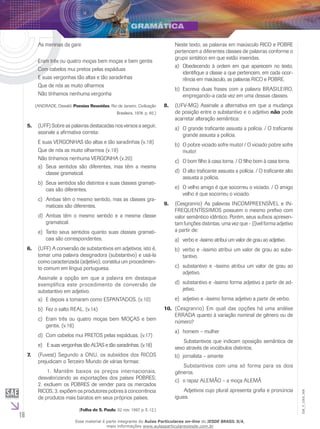 16
EM_V_GRA_006
As meninas da gare
Eram três ou quatro moças bem moças e bem gentis
Com cabelos mui pretos pelas espáduas
E suas vergonhas tão altas e tão saradinhas
Que de nós as muito olharmos
Não tínhamos nenhuma vergonha
(ANDRADE, Oswald. Poesias Reunidas. Rio de Janeiro: Civilização
Brasileira, 1978. p. 80.)
(UFF) Sobre as palavras destacadas nos versos a seguir,5.	
assinale a afirmativa correta:
E suas VERGONHAS tão altas e tão saradinhas (v.18)
Que de nós as muito olharmos (v.19)
Não tínhamos nenhuma VERGONHA (v.20)
	Seus sentidos são diferentes, mas têm a mesmaa)	
classe gramatical.
	Seus sentidos são distintos e suas classes gramati-b)	
cais são diferentes.
	Ambas têm o mesmo sentido, mas as classes gra-c)	
maticais são diferentes.
	Ambas têm o mesmo sentido e a mesma classed)	
gramatical.
	Tanto seus sentidos quanto suas classes gramati-e)	
cais são correspondentes.
(UFF) A conversão de substantivos em adjetivos, isto é,6.	
tomar uma palavra designadora (substantivo) e usá-la
como caracterizada (adjetivo), constitui um procedimen-
to comum em língua portuguesa.
Assinale a opção em que a palavra em destaque
exemplifica este procedimento de conversão de
substantivo em adjetivo.
	E depois a tomaram como ESPANTADOS. (v.10)a)	
	Fez o salto REAL. (v.14)b)	
	Eram três ou quatro moças bem MOÇAS e bemc)	
gentis. (v.16)
	Com cabelos mui PRETOS pelas espáduas. (v.17)d)	
	E suas vergonhas tão ALTAS e tão saradinhas. (v.18)e)	
(Fuvest) Segundo a ONU, os subsídios dos RICOS7.	
prejudicam o Terceiro Mundo de várias formas:
	 1. Mantêm baixos os preços internacionais,
desvalorizando as exportações dos países POBRES;
2. excluem os POBRES de vender para os mercados
RICOS; 3. expõem os produtores pobres à concorrência
de produtos mais baratos em seus próprios países.
(Folha de S. Paulo, 02 nov. 1997, p. E-12.)
Neste texto, as palavras em maiúsculo RICO e POBRE
pertencem a diferentes classes de palavras conforme o
grupo sintático em que estão inseridas.
Obedecendo à ordem em que aparecem no texto,a)	
identifique a classe a que pertencem, em cada ocor-
rência em maiúsculo, as palavras RICO e POBRE.
	Escreva duas frases com a palavra BRASILEIRO,b)	
empregando-a cada vez em uma dessas classes.
(UFV-MG) Assinale a alternativa em que a mudança8.	
de posição entre o substantivo e o adjetivo não pode
acarretar alteração semântica:
O grande traficante assusta a polícia. / O traficantea)	
grande assusta a polícia.
O pobre viciado sofre muito! / O viciado pobre sofreb)	
muito!
O bom filho à casa torna. / O filho bom à casa torna.c)	
O alto traficante assusta a polícia. / O traficante altod)	
assusta a polícia.
O velho amigo é que socorreu o viciado. / O amigoe)	
velho é que socorreu o viciado.
(Cesgranrio) As palavras INCOMPREENSÍVEL e IN-9.	
FREQUENTÍSSIMOS possuem o mesmo prefixo com
valor semântico idêntico. Porém, seus sufixos apresen-
tam funções distintas, uma vez que - (í)vel forma adjetivo
a partir de:
verbo e -íssimo atribui um valor de grau ao adjetivo.a)	
verbo e -íssimo atribui um valor de grau ao subs-b)	
tantivo.
substantivo e -íssimo atribui um valor de grau aoc)	
adjetivo.
substantivo e -íssimo forma adjetivo a partir de ad-d)	
jetivo.
adjetivo e -íssimo forma adjetivo a partir de verbo.e)	
(Cesgranrio) Em qual das opções há uma análise10.	
ERRADA quanto à variação nominal de gênero ou de
número?
	homem – mulhera)	
	 Substantivos que indicam oposição semântica de
sexo através de vocábulos distintos.
	jornalista – amanteb)	
	 Substantivos com uma só forma para os dois
gêneros.
	o rapaz ALEMÃO – a moça ALEMÃc)	
	 Adjetivos cujo plural apresenta grafia e pronúncia
iguais.
Esse material é parte integrante do Aulas Particulares on-line do IESDE BRASIL S/A,
mais informações www.aulasparticularesiesde.com.br
 