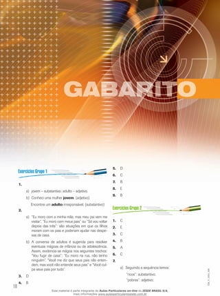 18
EM_V_GRA_006
1.	
jovem – substantivo; adulto – adjetivo.a)	
Conheci uma mulherb)	 jovem. (adjetivo)
Encontrei um adulto irresponsável. (substantivo)
2.	
“Eu moro com a minha mãe, mas meu pai vem mea)	
visitar”, “Eu moro com meus pais” ou “Só vou voltar
depois das três”: são situações em que os filhos
moram com os pais e poderiam ajudar nas despe-
sas de casa.
A conversa de adultos é sugerida para resolverb)	
eventuais mágoas de infância ou de adolescência.
Assim, evidencia-se mágoa nos seguintes trechos:
“Vou fugir de casa”; “Eu moro na rua, não tenho
ninguém”, “Você me diz que seus pais não enten-
dem, mas você não entende seus pais” e “Você cul-
pa seus pais por tudo”.
D	3.	
B	4.	
D	5.	
C6.	
B	7.	
E	8.	
B	9.	
C1.	
E2.	
C3.	
B4.	
A5.	
C6.	
7.	
	Seguindo a sequência temos:a)	
	 “ricos”: substantivo;
	 “pobres”: adjetivo;
Esse material é parte integrante do Aulas Particulares on-line do IESDE BRASIL S/A,
mais informações www.aulasparticularesiesde.com.br
 