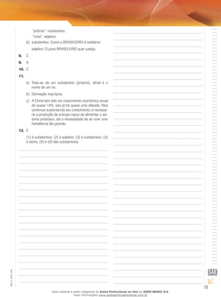 19
EM_V_GRA_006
	 “pobres”: substantivo;
	 “ricos”: adjetivo.
substantivo: Como o BRASILEIRO é solidário!b)	
adjetivo: O povo BRASILEIRO quer justiça.
C8.	
A9.	
C10.	
11.	
	Trata-se de um substantivo (próprio), afinal é oa)	
nome de um rio.
Derivação imprópria.b)	
	A China tem tido um crescimento econômico anualc)	
de quase 10%, isso já há quase uma década. Para
continuar sustentando seu crescimento, é necessá-
ria a produção de energia capaz de alimentar o sis-
tema produtivo, daí a necessidade de se criar uma
hidrelétrica tão grande.
C12.	
(1) é substantivo; (2) é adjetivo; (3) é substantivo; (4)
é verbo; (5) e (6) são substantivos.
Esse material é parte integrante do Aulas Particulares on-line do IESDE BRASIL S/A,
mais informações www.aulasparticularesiesde.com.br
 
