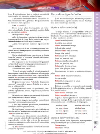 3
EM_V_GRA_007
frase 2, entenderemos que se trata de um ente já
mencionado, um elemento antigo do texto.
Além dessas ideias semânticas básicas do ar-
tigo, ele assume outras, próximas das que assumem
os pronomes e os adjetivos.
Ela é “a” cantora.
Nesse caso, o artigo funciona como um verda-
deiro intensificador de uma qualidade implícita dada
ao substantivo cantora.
Pedro quebrou o braço.
Além de determinar o substantivo braço, o artigo
transmite a ideia de posse (Pedro quebrou seu braço).
Semanticamente, equivale a um possessivo.
Agora, vamos passar à análise de alguns usos do
artigo:
“Não são poucos os que viram um parente ser con-
vidado a aderir a um programa de demissão voluntária
ou ser terceirizado.”
Usa-se o indefinido nesse caso, porque se deseja
tratar de “parente” e “programa” de modo não-preciso,
não-específico. Observe:
Nãosãopoucososqueviramumparentequalquer
ser convidado a aderir a um programa de demissão vo-
luntária qualquer ou ser terceirizado.
Analisemos outro trecho.
“Antes de entrar na batalha do primeiro emprego é
bom conhecer o perfil dos vencedores, ou seja, daqueles
que acabam passando nos testes para a contratação de
novatos nas empresas ou nos concursos públicos envol-
vendo pessoas com curso superior.”
No primeiro uso temos “a batalha do primeiro
emprego”, porque ela já aparece definida, já se sabe a
que se está referindo.
No segundo caso, temos “os vencedores”, deli-
mitado, especificado, preciso, “aqueles que passaram
nos testes”.
Noterceirouso,observequeaausênciadodefinido
não alteraria semanticamente a frase.
“[...] ou seja, daqueles que acabam passando nos
testes para a contratação de novatos...”
[...] ou seja, daqueles que acabam passando nos
testes para contratação de novatos...
No quarto caso, a presença do artigo definido no
plural acaba por generalizar o conteúdo que se aborda:
“nas empresas (em geral)”.
Observe que, no último caso a ser analisado, o
artigo aparece antecedendo um substantivo plural
especificado, restrito: não se trata de quaisquer
concursos, apenas daqueles que envolvem pessoas
com curso superior.
“[...] nos concursos públicos envolvendo pessoas
com curso superior.”
Usos do artigo definido
Além do uso natural para determinação precisa
do substantivo, há alguns casos da sintaxe do artigo
que merecem atenção especial.
Após a palavra todo(a)
O artigo definido se usa após todo e toda (no
singular) quando se determina o substantivo em sua
totalidade. Se ocorre, porém, a ideia da singularidade,
o artigo não deverá ocorrer.
Todo o estádio aplaudiu.
(o estádio todo, inteiro)
Todo o Brasil assistiu ao jogo.
(o Brasil todo, inteiro)
Durante toda a vida, só fez isso.
(a vida toda, inteira)
Todo estádio deve ser seguro.
(cada um, qualquer um)
Todo exercício físico é saudável.
(cada um, qualquer um)
Toda mulher deveria ser mãe.
(cada uma, qualquer uma)
Comparem-se, portanto, as seguintes constru-
ções:
Toda a cidade compareceu às urnas.
(a cidade toda)
Toda cidade compareceu às urnas.
(todas as cidades)
Diferem-se também as expressões todo mundo
(=todas as pessoas a que se refere) e todo o mundo
(=o mundo inteiro).
Todo mundo entrou na sala.
Todo o mundo viu a guerra.
Algumas construções foram cristalizadas no
idioma com o artigo. Trata-se, portanto, de uma re-
comendação para o nível formal de linguagem.
a todo o vapor a toda a velocidade
em todo o lugar a toda a hora
por toda a parte em todo o caso
a todo o custo em toda a parte
Após a palavra todos(as)
Após todos e todas, a presença do artigo se faz
obrigatória sempre que ocorre substantivo.
Todos vieram.
Todos eles vieram.
Esse material é parte integrante do Aulas Particulares on-line do IESDE BRASIL S/A,
mais informações www.aulasparticularesiesde.com.br
 