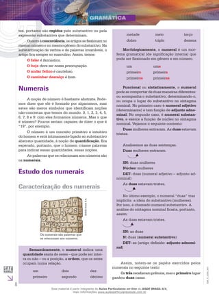 6
EM_V_GRA_007
tes, portanto são regidos pelo substantivo ou pela
expressão substantiva que determinam.
Quantoàconcordância,osartigosseflexionamno
mesmo número e no mesmo gênero do substantivo. Na
substantivação de verbos e de palavras invariáveis, o
artigo fica sempre no masculino. Assim, temos:
O falar é fantástico.
O hoje deve ser nossa preocupação.
O andar felino é cauteloso.
O caminhar descalço é bom.
Numerais
A noção de número é bastante abstrata. Pode-
mos dizer que ele é formado por algarismos, mas
estes são meros símbolos que identificam noções
não-concretas que temos do mundo. 0, 1, 2, 3, 4, 5,
6, 7, 8 e 9: com eles formamos números. Mas o que
é número? Poucos seriam capazes de dizer o que é
“19”, por exemplo.
O número é um conceito primitivo e intuitivo
do homem e está intimamente ligado ao substantivo
abstrato quantidade, à noção de quantificação. Era
esperado, portanto, que o homem criasse palavras
para indicar essas quantidades, essas noções.
As palavras que se relacionam aos números são
os numerais.
Estudo dos numerais
Caracterização dos numerais
IESDEBrasilS.A.
Os numerais são palavras que
se relacionam aos números.
metade meio terço
dobro triplo dezena
Morfologicamente, o numeral é um mor-
fema gramatical (de significação interna) que
pode ser flexionado em gênero e em número.
um uma
primeiro primeira
primeiros primeiras
Funcional ou sintaticamente, o numeral
pode se comportar de duas maneiras diferentes:
ou acompanha o substantivo, determinando-o,
ou ocupa o lugar do substantivo no sintagma
nominal. No primeiro caso é numeral adjetivo
(determinante) e tem função de adjunto adno-
minal. No segundo caso, é numeral substan-
tivo, e exerce a função de núcleo no sintagma
nominal. Vejamos o seguinte contexto:
Duas mulheres entraram. As duas estavam
tristes.
Analisemos as duas sentenças.
Duas mulheres entraram.
SN: duas mulheres
Núcleo: mulheres
DET: duas (numeral adjetivo – adjunto ad-
nominal)
As duas estavam tristes.
No último exemplo, o numeral “duas” traz
implícita a ideia do substantivo (mulheres).
Por isso, é chamado numeral substantivo. A
análise do sintagma nominal ficaria, portanto,
assim:
As duas estavam tristes.
SN: as duas
N: duas (numeral substantivo)
DET: as (artigo definido: adjunto adnomi-
nal)
Semanticamente, o numeral indica uma
quantidade exata de seres – que pode ser intei-
ra ou não – ou a posição, a ordem, que os seres
ocupam numa relação.
um dois dez
primeiro segundo décimo
Assim, notem-se os papéis exercidos pelos
numerais no seguinte texto:
Os três receberam prêmios, mas o primeiro lugar
ganhou duas casas.
Esse material é parte integrante do Aulas Particulares on-line do IESDE BRASIL S/A,
mais informações www.aulasparticularesiesde.com.br
 