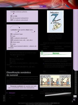 7
EM_V_GRA_007
Os três receberam prêmios.
SN: os três
N: três (numeral substantivo)
DET: os (adjunto adnominal)
o primeiro lugar ganhou duas casas.
SN: o primeiro lugar
N: lugar
DET: o (adjunto adnominal)
DET: primeiro (num. adj. – adj. adn.)
SN: duas casas
N: casas
DET: duas (numeral adjetivo – adjunto ad-
nominal)
Observe esta análise de um trecho do texto.
“São doze meses do ano”
SN: doze meses do ano
N: meses
DET: doze (numeral adjetivo – adjunto adno-
minal)
DET: do ano (locução adjetiva – adj. adn.)
Classificação semântica
do numeral
Semanticamente, os numerais podem indicar
quantidade de seres ou ordem dos seres numa série.
Temos, então, os numerais cardinais, multiplicati-
vos, fracionários e ordinais.
Numerais cardinais são aqueles que indi-
cam a quantidade inteira dos substantivos.
Exemplo:``
um / uma		 dois / duas	 três	
dez			 vinte		 trinta	
Ao número “7” corresponde
o numeral “sete”. Observe
o trocadilho criado em torno
da ideia do numeral que se
refere à data e à expressão
“pintar o sete”.
IESDEBrasilS.A.
Atente-se à grafia dos seguintes numerais
cardinais:
cinquenta		 cem (cento)	 seiscentos
milhão		 bilhão ou bilião
Entre os cardinais inclui-se o•• zero (noção
abstrata da ausência de quantidade).
é forma reduzida de•• cento. Este se usa como
substantivo, com os numerais de cem a du-
zentos e na expressão por cento.
cem			 cento e um
cento e noventa e nove	 dois por cento
IESDEBrasilS.A.
Observe que, na tira acima, “dez” é numeral
cardinal adjetivo, e “cinco” numeral cardinal subs-
tantivo.
Esse material é parte integrante do Aulas Particulares on-line do IESDE BRASIL S/A,
mais informações www.aulasparticularesiesde.com.br
 