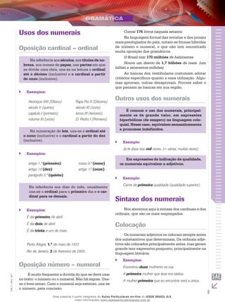 9
EM_V_GRA_007
Usos dos numerais
Oposição cardinal – ordinal
Na referência aos séculos, aos títulos de no-
breza, aos nomes de papas, nas partes em que
se divide uma obra, usa-se na leitura o ordinal
até o décimo (inclusive) e o cardinal a partir
do onze (inclusive).
Exemplos:``
Henrique VIII (Oitavo) Papa Pio X (Décimo)
século V (quinto) século XI (onze)
capítulo I (primeiro) tomo III (terceiro)
volume XI (onze) D. Pedro I (Primeiro)
Na numeração de leis, usa-se o ordinal até
o nono (inclusive) e o cardinal a partir do dez
(inclusive).
Exemplos:``
artigo 1.º (primeiro) inciso 9.º (nono)
artigo 10 (dez) artigo 11 (onze)
parágrafo 5.º (quinto)
Na referência aos dias do mês, usualmente
usa-se o ordinal para o primeiro dia e o car-
dinal para os demais.
Exemplos:``
É dia primeiro de abril.
É dia dois de abril.
É dia trinta e um de maio.
Porto Alegre, 1.º de maio de 1937.
Rio de Janeiro, 2 de fevereiro de 2005.
Oposição número – numeral
É muito frequente a dúvida do que se deve usar
no texto: o número ou o numeral. Não há regras. Usa-
se o bom senso. Caso o numeral seja extenso, usa-se
o número, pela concisão.
Contei 176 livros naquela estante.
Na linguagem formal das revistas e dos jornais
mais prestigiados do país, notam-se formas híbridas
de número e numeral, o que não tem encontrado
muita oposição dos gramáticos.
O Brasil tem 170 milhões de habitantes.
Houve um desvio de 1,7 bilhões de reais. (um
bilhão e setecentos milhões)
As bancas dos vestibulares costumam adotar
critérios específicos quanto a essa utilização. Algu-
mas aprovam, outras desaprovam. Procure saber o
que pensam as bancas em sua região.
Outros usos dos numerais
É comum o uso dos numerais, principal-
mente os de grande valor, em expressões
hiperbólicas (de exagero) na linguagem colo-
quial. Nesse caso, equivalem semanticamente
a pronomes indefinidos.
Exemplo:``
Já te disse isso mil vezes. (= várias, muitas vezes)
Em expressões de indicação de qualidade,
os numerais equivalem a adjetivos.
Exemplo:``
Carne de primeira qualidade (qualidade superior).
Sintaxe dos numerais
Nos ateremos aqui à sintaxe dos cardinais e dos
ordinais, que são os mais empregados.
Colocação
Os numerais adjetivos se colocam sempre antes
dos substantivos que determinam. Os ordinais adje-
tivos são colocados principalmente antes, mas geram
grande teor expressivo posposto, principalmente na
linguagem literária.
Exemplos:``
Encontrou duas mulheres na rua.
A primeira mulher que teve era sádica.
A mulher primeira que eu encontrar será a única.
Esse material é parte integrante do Aulas Particulares on-line do IESDE BRASIL S/A,
mais informações www.aulasparticularesiesde.com.br
 