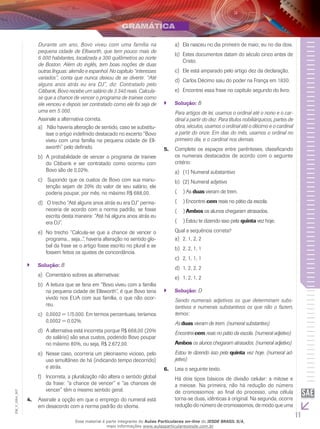 11
EM_V_GRA_007
Durante um ano, Bovo viveu com uma família na
pequena cidade de Ellsworth, que tem pouco mais de
6 000 habitantes, localizada a 300 quilômetros ao norte
de Boston. Além do inglês, tem boas noções de duas
outras línguas: alemão e espanhol. No capítulo “interesses
variados”, conta que nunca deixou de se divertir. “Até
alguns anos atrás eu era DJ”, diz. Contratado pelo
Citibank, Bovo recebe um salário de 3 340 reais. Calcula-
se que a chance de vencer o programa de trainee como
ele venceu e depois ser contratado como ele foi seja de
uma em 5 000.
Assinale a alternativa correta.
Não haveria alteração de sentido, caso se substitu-a)	
ísse o artigo indefinido destacado no excerto “Bovo
viveu com uma família na pequena cidade de Ell-
sworth” pelo definido.
A probabilidade de vencer o programa de traineeb)	
do Citibank e ser contratado como ocorreu com
Bovo são de 0,02%.
Supondo que os custos de Bovo com sua manu-c)	
tenção sejam de 20% do valor de seu salário, ele
poderia poupar, por mês, no máximo R$ 688,00.
O trecho “Até alguns anos atrás eu era DJ” perma-d)	
neceria de acordo com a norma padrão, se fosse
escrita desta maneira: “Até há alguns anos atrás eu
era DJ”.
	No trecho “Calcula-se que a chance de vencer oe)	
programa... seja...”, haveria alteração no sentido glo-
bal da frase se o artigo fosse escrito no plural e se
fossem feitos os ajustes de concordância.
Solução:`` B
Comentário sobres as alternativas:a)	
A leitura que se faria em “Bovo viveu com a famíliab)	
na pequena cidade de Ellsworth”, é que Bovo teria
vivido nos EUA com sua família, o que não ocor-
reu.
0,0002 = 1/5.000. Em termos percentuais, teríamosc)	
0,0002 = 0,02%.
A alternativa está incorreta porque R$ 668,00 (20%d)	
do salário) são seus custos, podendo Bovo poupar
no máximo 80%, ou seja, R$ 2.672,00.
Nesse caso, ocorreria um pleonasmo vicioso, peloe)	
uso simultâneo de há (indicando tempo decorrido)
e atrás.
Incorreta, a pluralização não altera o sentido globalf)	
da frase: “a chance de vencer” e “as chances de
vencer” têm o mesmo sentido geral.
Assinale a opção em que o emprego do numeral está4.	
em desacordo com a norma padrão do idioma.
Ela nasceu no dia primeiro de maio; eu no dia dois.a)	
Estes documentos datam do século cinco antes deb)	
Cristo.
Ele está amparado pelo artigo dez da declaração.c)	
Carlos Décimo saiu do poder na França em 1830.d)	
Encontrei essa frase no capítulo segundo do livro.e)	
Solução:`` B
Para artigos de lei, usamos o ordinal até o nono e o car-
dinal a partir do dez. Para títulos nobiliárquicos, partes de
obra, séculos, usamos o ordinal até o décimo e o cardinal
a partir do onze. Em dias do mês, usamos o ordinal no
primeiro dia, e o cardinal nos demais.
Complete os espaços entre parênteses, classificando5.	
os numerais destacados de acordo com o seguinte
critério:
(1) Numeral substantivoa)	
(2) Numeral adjetivob)	
As(  )( duas vieram de trem.
Encontrei(  )( cem reais no pátio da escola.
Ambos(  )( os alunos chegaram atrasados.
Estou te dizendo isso pela(  )( quinta vez hoje.
Qual a sequência correta?
2, 1, 2, 2a)	
2, 2, 1, 1b)	
2, 1, 1, 1c)	
1, 2, 2, 2d)	
1, 2, 1, 2e)	
Solução:`` D
Sendo numerais adjetivos os que determinam subs-
tantivos e numerais substantivos os que não o fazem,
temos:
As duas vieram de trem. (numeral substantivo)
Encontrei cem reais no pátio da escola. (numeral adjetivo)
Ambos os alunos chegaram atrasados. (numeral adjetivo)
Estou te dizendo isso pela quinta vez hoje. (numeral ad-
jetivo)
Leia o seguinte texto.6.	
Há dois tipos básicos de divisão celular: a mitose e
a meiose. Na primeira, não há redução do número
de cromossomos: ao final do processo, uma célula
torna-se duas, idênticas à original. Na segunda, ocorre
redução do número de cromossomos, de modo que uma
Esse material é parte integrante do Aulas Particulares on-line do IESDE BRASIL S/A,
mais informações www.aulasparticularesiesde.com.br
 