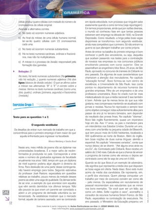 12
EM_V_GRA_007
célula produz quatro células com metade do número de
cromossomos da célula original.
Assinale a alternativa correta.
No texto só ocorrem numerais adjetivos.a)	
Ao final da mitose de uma célula humana normal,b)	
ter-se-ão quatro células com 23 cromossomos
cada uma.
No texto só ocorrem numerais substantivos.c)	
Há no texto numerais cardinais, ordinais e fracioná-d)	
rios, mas não há multiplicativos.
A mitose é o processo de divisão responsável pelae)	
formação dos gametas.
Solução:`` D
No texto, há tanto numerais substantivos (Na primeira,
não há redução...) quanto numerais adjetivos (Há dois
tipos básicos de divisão celular). O que se afirma sobre
a mitose nas alternativas “B” e “E” é correto sobre a
meiose. Vemos no texto numerais cardinais (como uma,
dois, quatro), ordinais (primeira, segunda) e fracionários
(metade).
Texto para as questões 1 a 7.
O segundo vestibular
Os desafios de entrar num mercado de trabalho em que a
concorrência para o primeiro emprego é bem maior do que
aquela enfrentada para ingressar na faculdade.
Monica Weinberg e Sandra Brasil
Neste ano, meio milhão de jovens irão se diplomar nas
universidades brasileiras. É a maior safra de recém-
formados já produzida no país. Corresponde a vinte
vezes o número de graduados egressos da faculdade
anualmente nos anos 1960, tempo em que um diploma
de nível superior poderia alçar alguém à diretoria da
firma. Para desilusão de uma parte desse contingente,
não haverá emprego para todos. Segundo estimativa
do professor José Pastore, especialista em questões
relativas ao trabalho, pouco menos da metade desses
jovens vai obter uma vaga de qualidade. Os demais terão
de se virar, a exemplo do que acontece com aqueles
que vêm sendo demitidos nos últimos tempos. Não
são poucos os que viram um parente ser convidado a
aderir a um programa de demissão voluntária ou ser
terceirizado. As estatísticas mostram que o mercado
formal, aquele de carteira assinada, vem se contraindo
em rápida velocidade, num processo que ninguém sabe
exatamente quando e como termina (veja reportagem).
Em termos proporcionais, ainda que por razões diversas,
o mundo só conheceu fase em que tantas pessoas
estiveram sem emprego na década de 1930, na Grande
Depressão. Como resultado, a briga pelas boas vagas
disponíveis se transformou num segundo vestibular,
ainda mais competitivo que o primeiro. Só não entram na
guerra os que planejam trabalhar por conta própria.
Antes de entrar na batalha do primeiro emprego é bom
conhecer o perfil dos vencedores, ou seja, daqueles
que acabam passando nos testes para a contratação
de novatos nas empresas ou nos concursos públicos
envolvendo pessoas com curso superior. Eles se
assemelham ao engenheiro Vitor Bovo, 25 anos, de São
Paulo, aprovado no concurso de trainees do Citibank no
ano passado. Eis algumas de suas características que
chamaram a atenção dos recrutadores. No capítulo
“educação formal”, Bovo formou-se num centro de
excelência, a Universidade de São Paulo. Isso conta
pontos no departamento de recursos humanos das
grandes empresas. Filho de um empresário e de uma
professora universitária, Bovo foi criado num lar mais
intelectualizado do que a média nacional. E isso também
é bom. Admite que lia menos livros do que sua mãe
gostaria, mas compensava mantendo-se atualizado com
jornais e revistas. Nunca foi reprovado e sempre teve
como objetivo conseguir notas suficientemente altas para
passar de ano já no terceiro bimestre, sem depender
do resultado das provas finais. No capítulo “idiomas”,
Bovo fala inglês fluentemente, quase um imperativo
hoje em dia. Aos 17 anos, os pais o mandaram para
um intercâmbio nos Estados Unidos. Durante um ano,
viveu com uma família na pequena cidade de Ellsworth,
que tem pouco mais de 6.000 habitantes, localizada a
300 quilômetros ao norte de Boston. Além do inglês,
tem boas noções de duas outras línguas: alemão e
espanhol. No capítulo “interesses variados”, conta que
nunca deixou de se divertir. “Até alguns anos atrás eu
era DJ”, diz. Contratado pelo Citibank, Bovo recebe um
salário de 3 340 reais. Calcula-se que a chance de vencer
o programa de trainee como ele venceu e depois ser
contratado como ele foi seja de uma em 5 000.
Quando se diz que Bovo é um exemplo de adversário,
não significa que represente a média dos que disputam
as boas vagas em oferta. Nada disso. Bovo está muito
acima da média dos candidatos. Ele representa, sim,
o perfil dos vitoriosos. Quem planeja conquistar um
trabalho por meio de concurso convém ser como ele
– pelo menos. Os especialistas em recrutamento de
pessoal recomendam aos estudantes que se mirem
nos bons exemplos. “Se você quer ser um leão, aja
como um deles. Solte rugidos e cace”, aconselha o
consultor de recursos humanos Simon Franco, de São
Paulo, especialista na contratação de executivos. No
ano passado, o Ministério da Educação preparou um
Esse material é parte integrante do Aulas Particulares on-line do IESDE BRASIL S/A,
mais informações www.aulasparticularesiesde.com.br
 